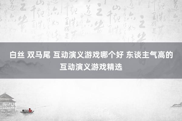 白丝 双马尾 互动演义游戏哪个好 东谈主气高的互动演义游戏精选