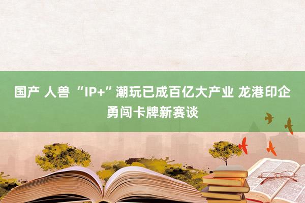 国产 人兽 “IP+”潮玩已成百亿大产业 龙港印企勇闯卡牌新赛谈